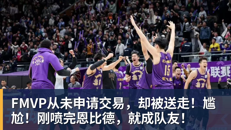 星空体育FMVP从未申请交易，却被送走！尴尬！刚喷完恩比德，就成队友！