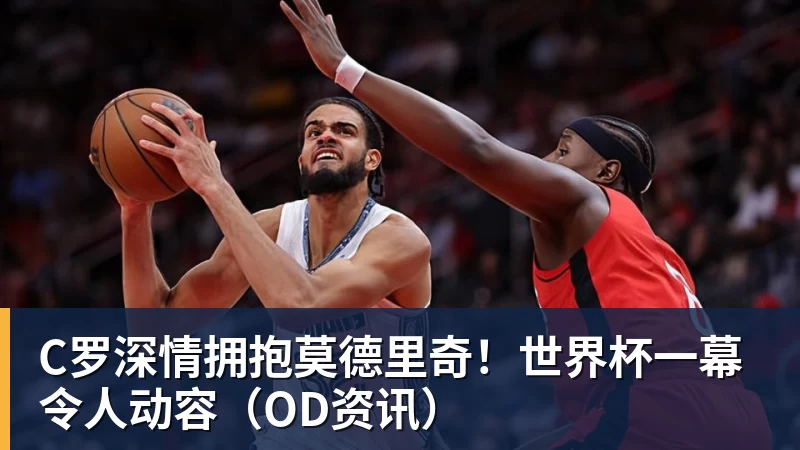 星空体育C罗深情拥抱莫德里奇！世界杯一幕令人动容（OD资讯）
