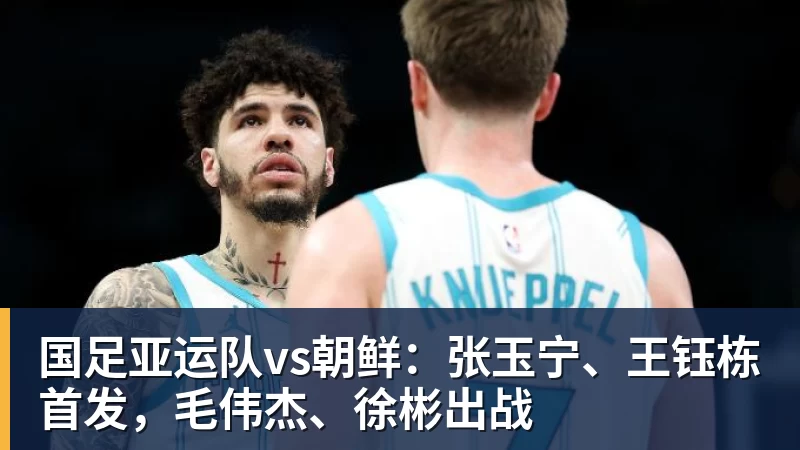 星空体育国足亚运队vs朝鲜：张玉宁、王钰栋首发，毛伟杰、徐彬出战