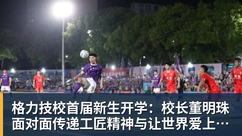 星空体育格力技校首届新生开学：校长董明珠面对面传递工匠精神与让世界爱上中国造的价值观