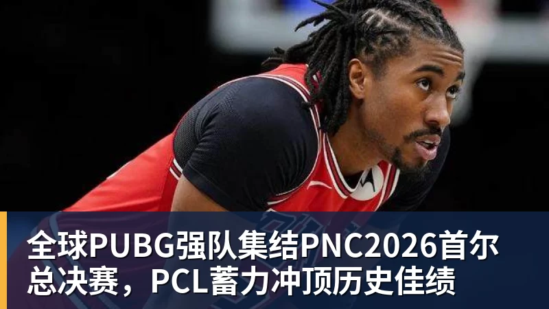全球PUBG强队集结PNC2026首尔总决赛，PCL蓄力冲顶历史佳绩